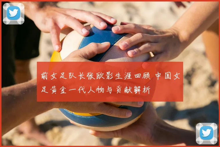 前女足队长张欧影生涯回顾 中国女足黄金一代人物与贡献解析