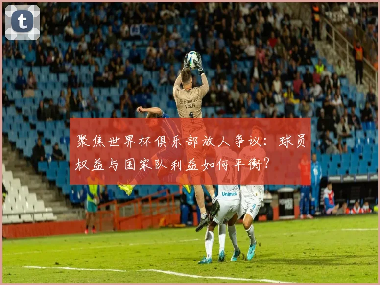 聚焦世界杯俱乐部放人争议：球员权益与国家队利益如何平衡？