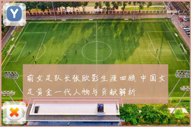 前女足队长张欧影生涯回顾 中国女足黄金一代人物与贡献解析