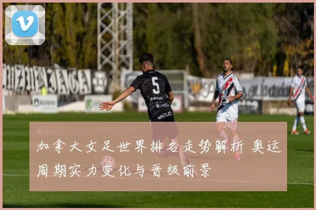 加拿大女足世界排名走势解析 奥运周期实力变化与晋级前景