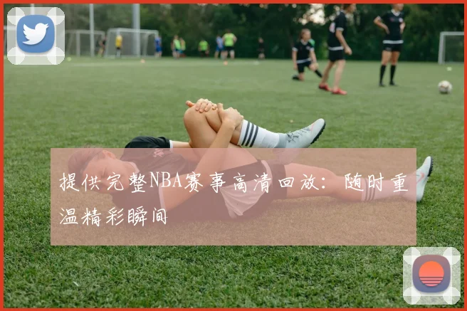 提供完整NBA赛事高清回放：随时重温精彩瞬间