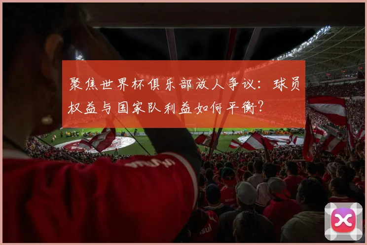 聚焦世界杯俱乐部放人争议：球员权益与国家队利益如何平衡？
