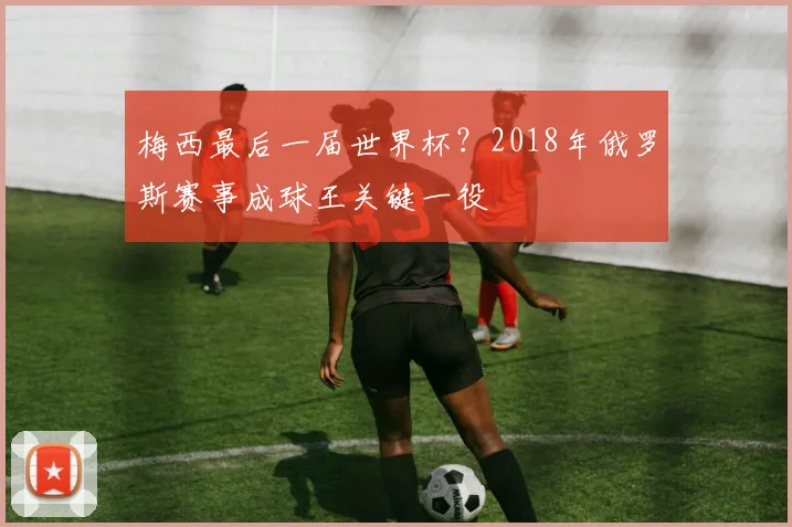 梅西最后一届世界杯？2018年俄罗斯赛事成球王关键一役